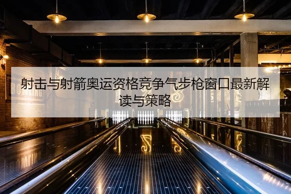 射击与射箭奥运资格竞争气步枪窗口最新解读与策略